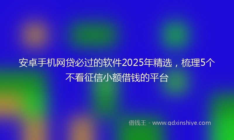 安卓手机网贷必过的软件2025年精选，梳理5个不看征信小额借钱的平台