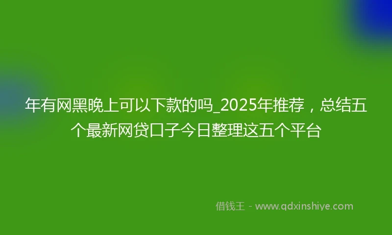 年有网黑晚上可以下款的吗_2025年推荐，总结五个最新网贷口子今日整理这五个平台