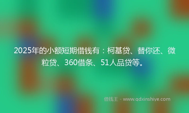 2025年的小额短期借钱有：柯基贷、替你还、微粒贷、360借条、51人品贷等。