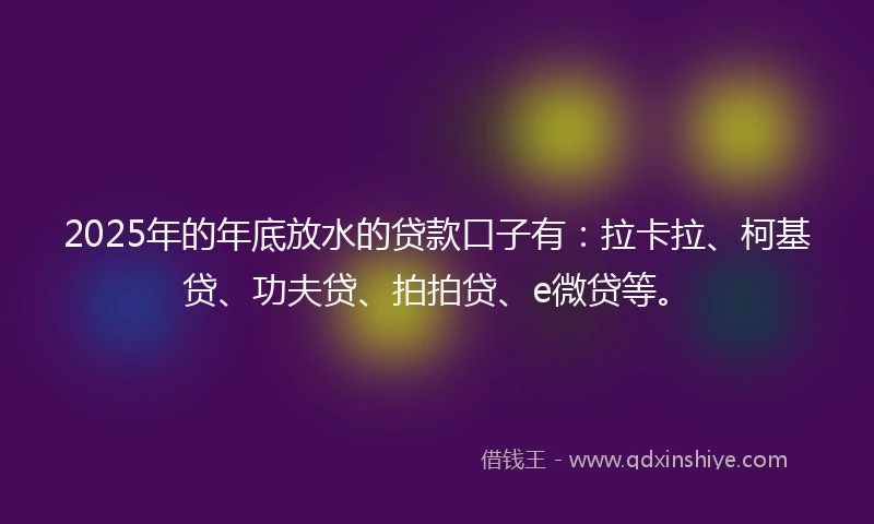 2025年的年底放水的贷款口子有：拉卡拉、柯基贷、功夫贷、拍拍贷、e微贷等。