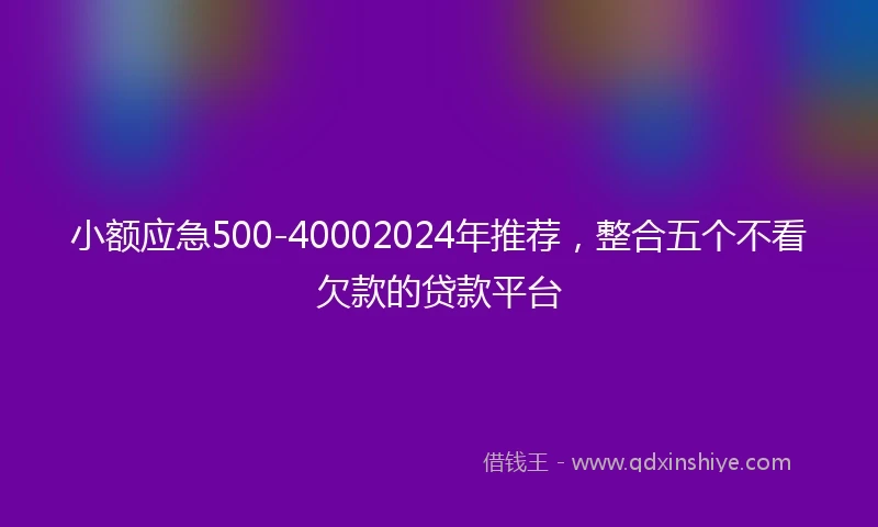 小额应急500-40002024年推荐，整合五个不看欠款的贷款平台