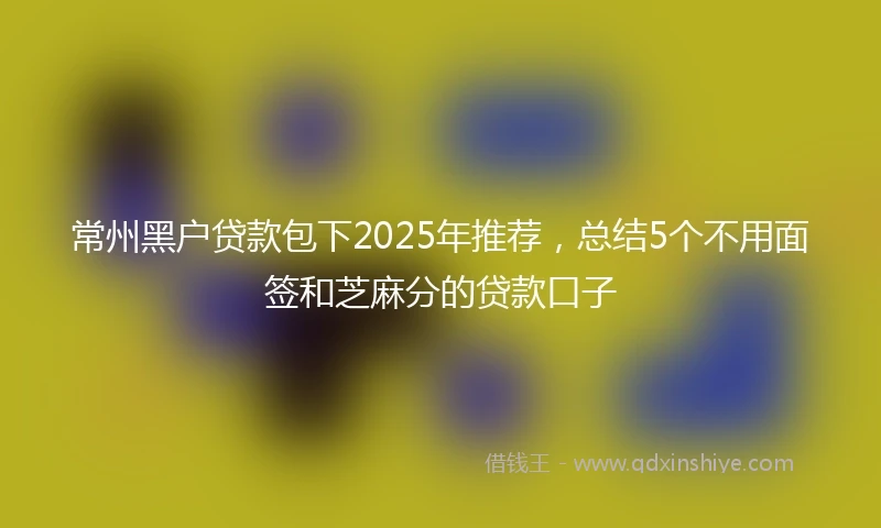 常州黑户贷款包下2025年推荐，总结5个不用面签和芝麻分的贷款口子