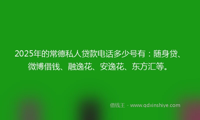 2025年的常德私人贷款电话多少号有：随身贷、微博借钱、融逸花、安逸花、东方汇等。