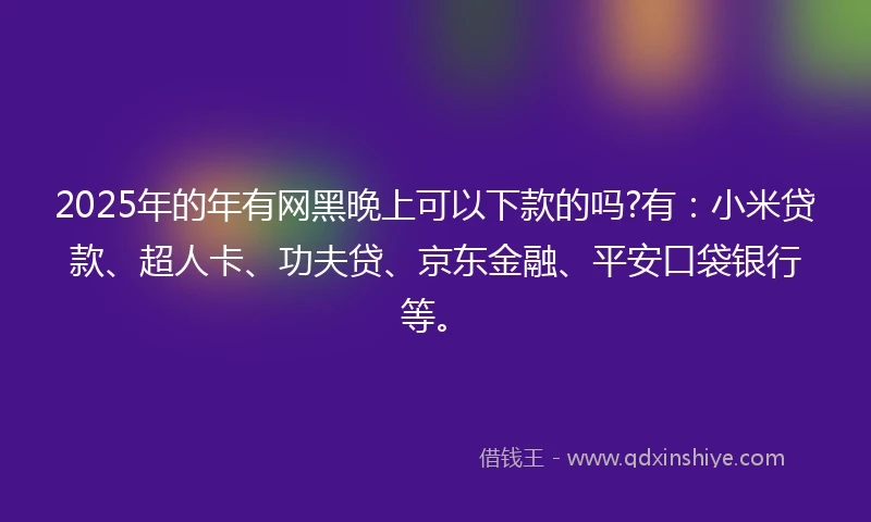 2025年的年有网黑晚上可以下款的吗?有：小米贷款、超人卡、功夫贷、京东金融、平安口袋银行等。