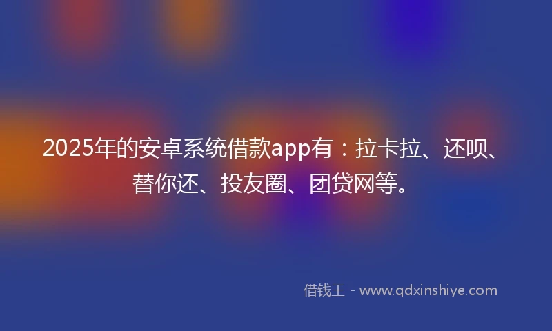 2025年的安卓系统借款app有：拉卡拉、还呗、替你还、投友圈、团贷网等。