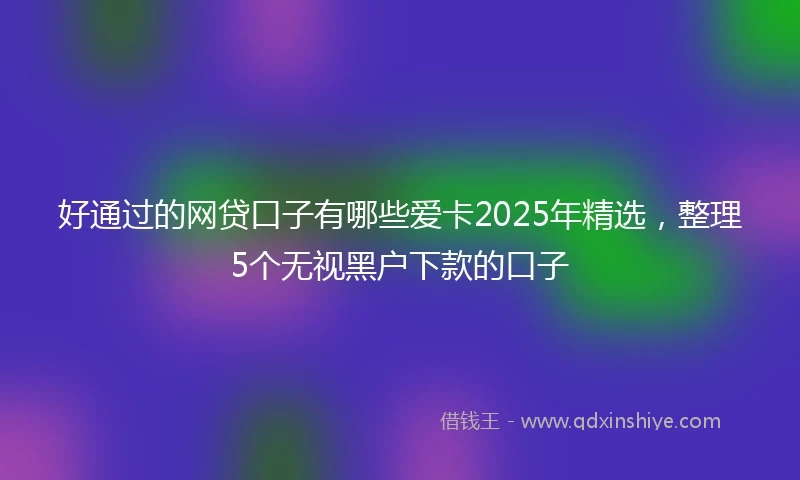 好通过的网贷口子有哪些爱卡2025年精选，整理5个无视黑户下款的口子