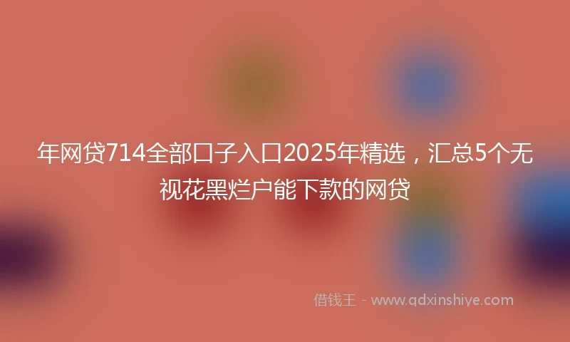 年网贷714全部口子入口2025年精选，汇总5个无视花黑烂户能下款的网贷