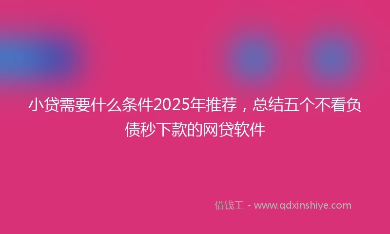 小贷需要什么条件2025年推荐，总结五个不看负债秒下款的网贷软件