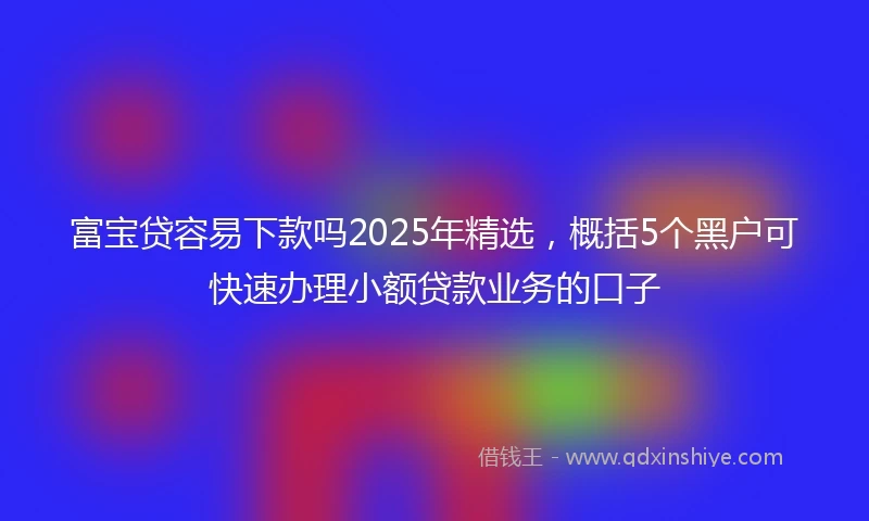 富宝贷容易下款吗2025年精选，概括5个黑户可快速办理小额贷款业务的口子