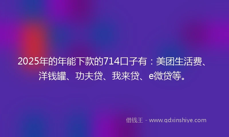 2025年的年能下款的714口子有：美团生活费、洋钱罐、功夫贷、我来贷、e微贷等。
