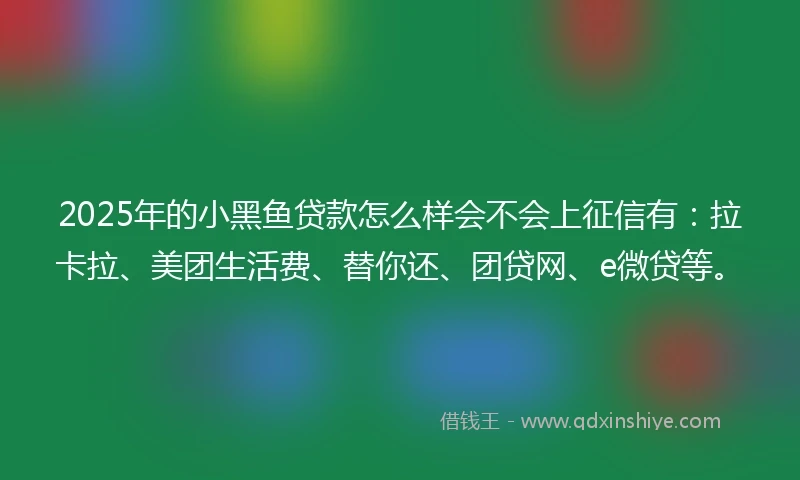 2025年的小黑鱼贷款怎么样会不会上征信有：拉卡拉、美团生活费、替你还、团贷网、e微贷等。