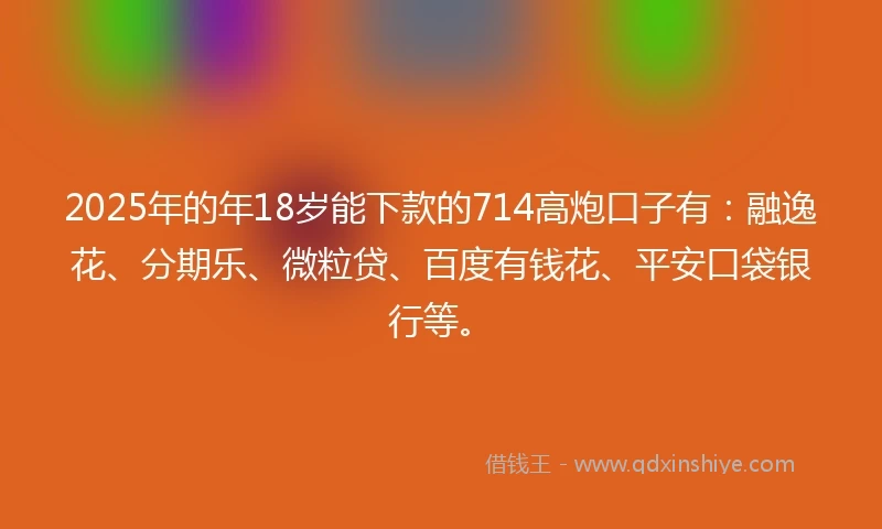 2025年的年18岁能下款的714高炮口子有：融逸花、分期乐、微粒贷、百度有钱花、平安口袋银行等。