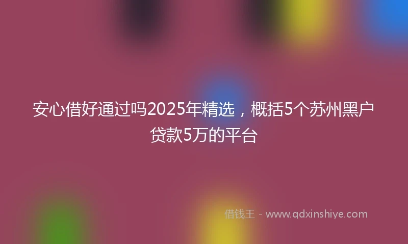 安心借好通过吗2025年精选，概括5个苏州黑户贷款5万的平台