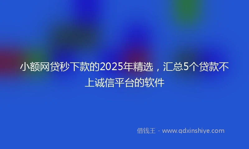 小额网贷秒下款的2025年精选，汇总5个贷款不上诚信平台的软件