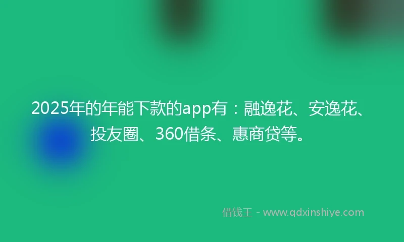 2025年的年能下款的app有：融逸花、安逸花、投友圈、360借条、惠商贷等。