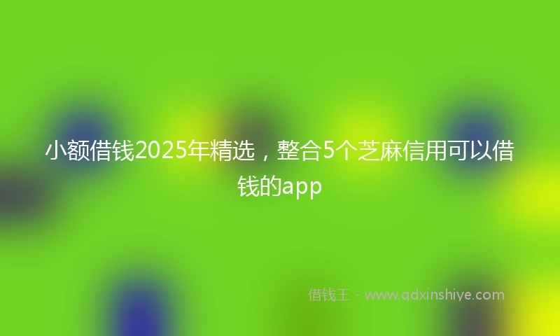 小额借钱2025年精选，整合5个芝麻信用可以借钱的app