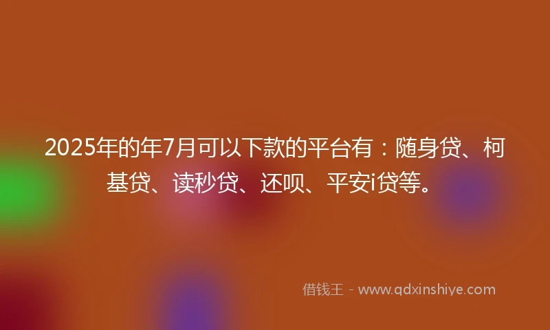 2025年的年7月可以下款的平台有：随身贷、柯基贷、读秒贷、还呗、平安i贷等。