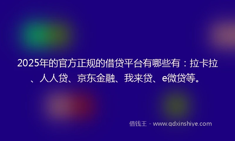 2025年的官方正规的借贷平台有哪些有：拉卡拉、人人贷、京东金融、我来贷、e微贷等。