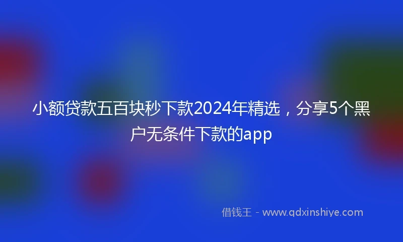 小额贷款五百块秒下款2024年精选，分享5个黑户无条件下款的app