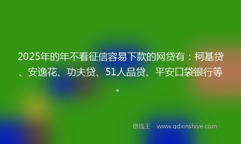 2025年的年不看征信容易下款的网贷有：柯基贷、安逸花、功夫贷、51人品贷、平安口袋银行等。