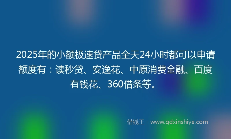 2025年的小额极速贷产品全天24小时都可以申请额度有：读秒贷、安逸花、中原消费金融、百度有钱花、360借条等。