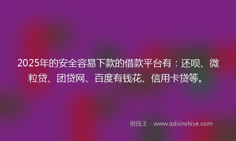 2025年的安全容易下款的借款平台有：还呗、微粒贷、团贷网、百度有钱花、信用卡贷等。