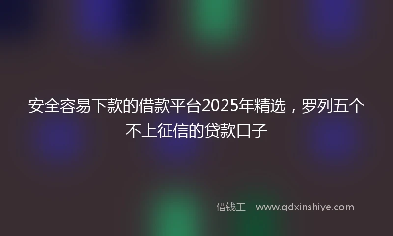 安全容易下款的借款平台2025年精选，罗列五个不上征信的贷款口子