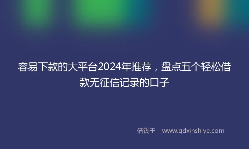 容易下款的大平台2024年推荐，盘点五个轻松借款无征信记录的口子