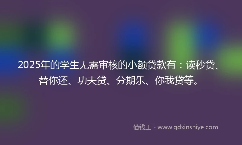 2025年的学生无需审核的小额贷款有：读秒贷、替你还、功夫贷、分期乐、你我贷等。
