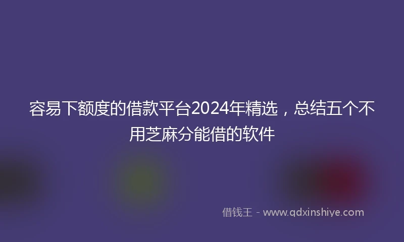容易下额度的借款平台2024年精选,总结五个不用芝麻分能借的软件