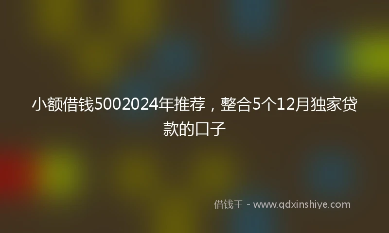 小额借钱5002024年推荐，整合5个12月独家贷款的口子
