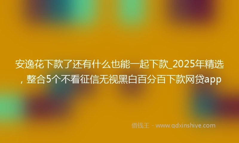 安逸花下款了还有什么也能一起下款_2025年精选，整合5个不看征信无视黑白百分百下款网贷app