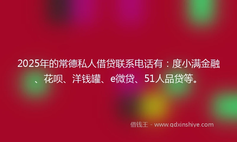 2025年的常德私人借贷联系电话有：度小满金融、花呗、洋钱罐、e微贷、51人品贷等。
