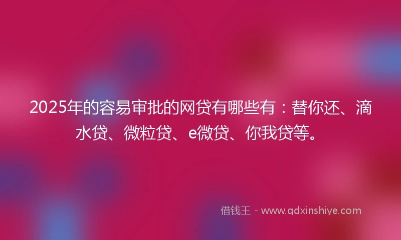 2025年的容易审批的网贷有哪些有：替你还、滴水贷、微粒贷、e微贷、你我贷等。