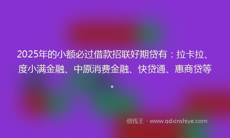 2025年的小额必过借款招联好期贷有：拉卡拉、度小满金融、中原消费金融、快贷通、惠商贷等。