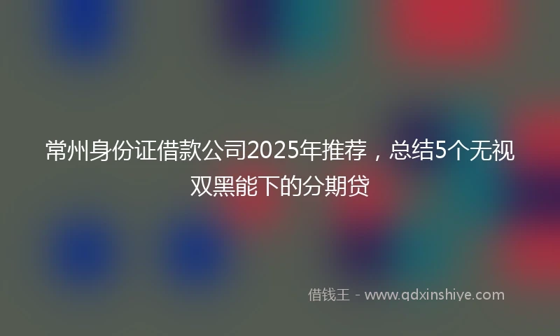 常州身份证借款公司2025年推荐，总结5个无视双黑能下的分期贷