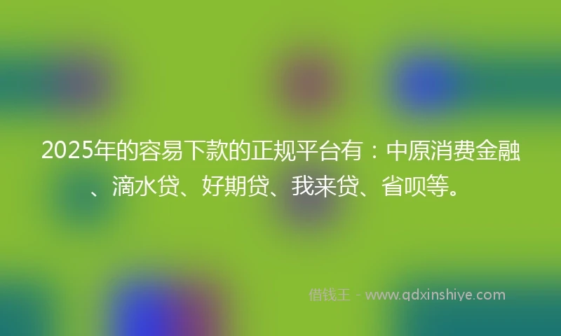 2025年的容易下款的正规平台有：中原消费金融、滴水贷、好期贷、我来贷、省呗等。