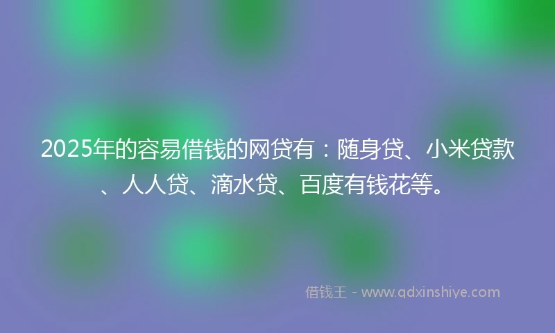 2025年的容易借钱的网贷有：随身贷、小米贷款、人人贷、滴水贷、百度有钱花等。