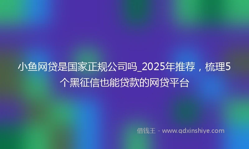 小鱼网贷是国家正规公司吗_2025年推荐,梳理5个黑征信也能贷款的网贷平台