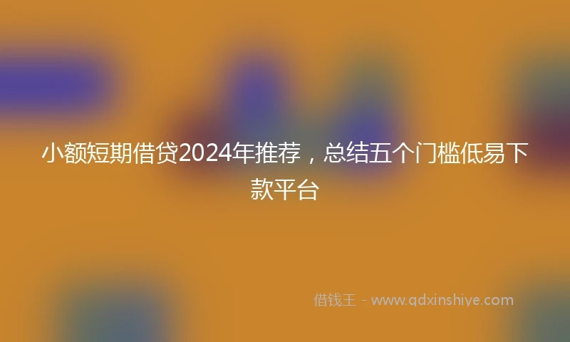 小额短期借贷2024年推荐，总结五个门槛低易下款平台