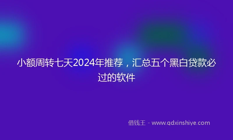 小额周转七天2024年推荐，汇总五个黑白贷款必过的软件