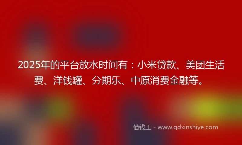 2025年的平台放水时间有：小米贷款、美团生活费、洋钱罐、分期乐、中原消费金融等。