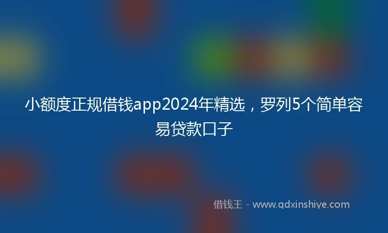 小额度正规借钱app2024年精选，罗列5个简单容易贷款口子