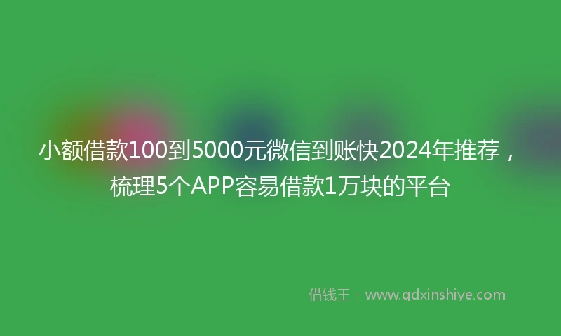 小额借款100到5000元微信到账快2024年推荐，梳理5个APP容易借款1万块的平台