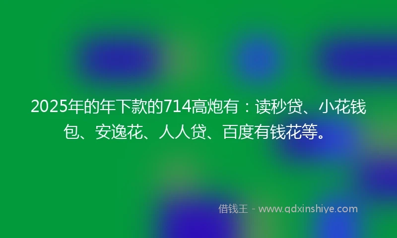 2025年的年下款的714高炮有：读秒贷、小花钱包、安逸花、人人贷、百度有钱花等。