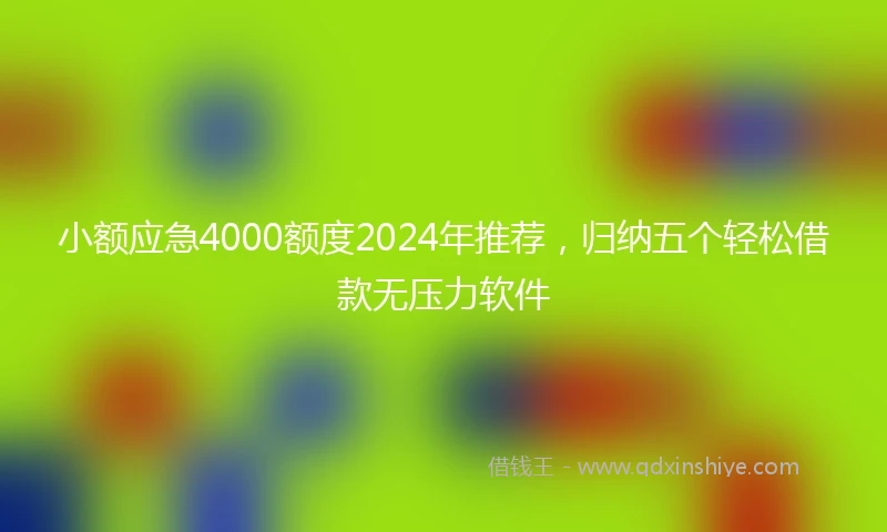 小额应急4000额度2024年推荐，归纳五个轻松借款无压力软件