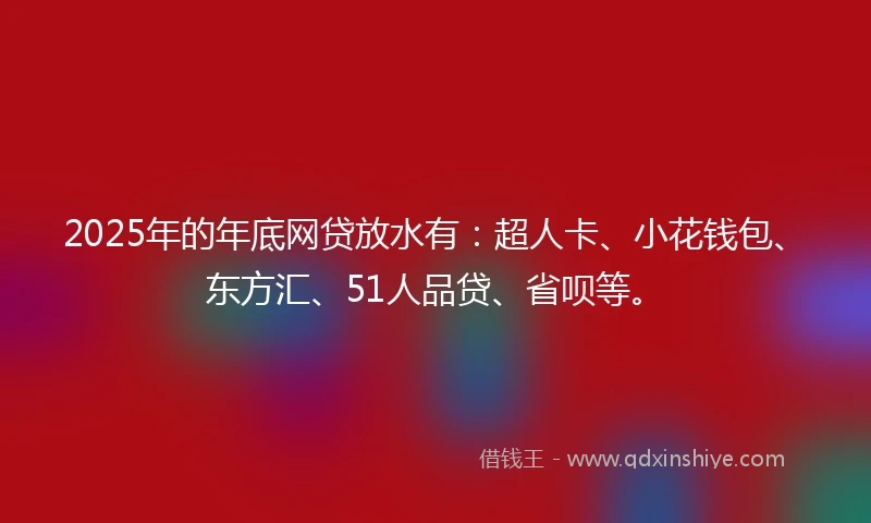 2025年的年底网贷放水有：超人卡、小花钱包、东方汇、51人品贷、省呗等。