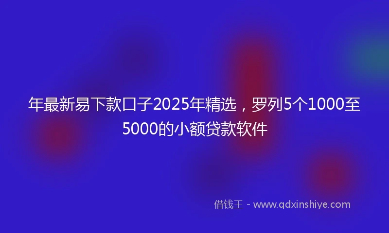 年最新易下款口子2025年精选，罗列5个1000至5000的小额贷款软件