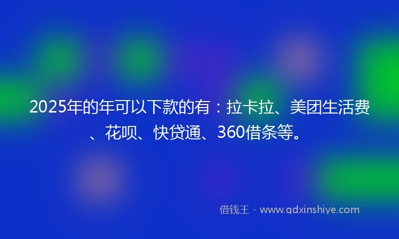 2025年的年可以下款的有：拉卡拉、美团生活费、花呗、快贷通、360借条等。