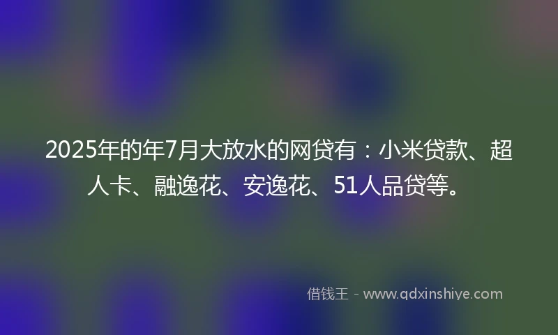 2025年的年7月大放水的网贷有：小米贷款、超人卡、融逸花、安逸花、51人品贷等。